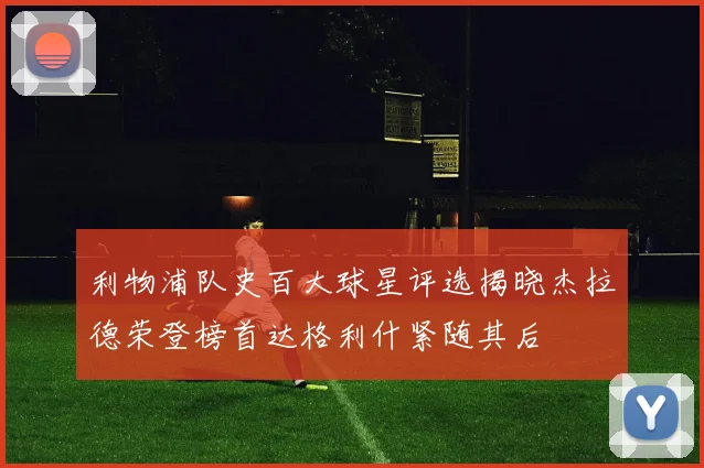 利物浦队史百大球星评选揭晓杰拉德荣登榜首达格利什紧随其后