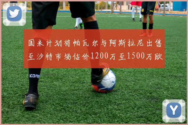 国米计划将帕瓦尔与阿斯拉尼出售至沙特市场估价1200万至1500万欧元