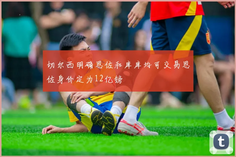 切尔西明确恩佐和库库均可交易恩佐身价定为12亿镑