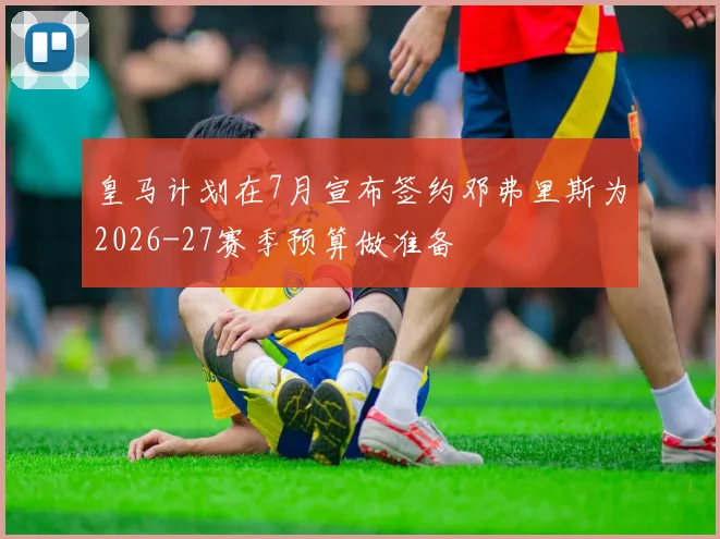 皇马计划在7月宣布签约邓弗里斯为2026-27赛季预算做准备