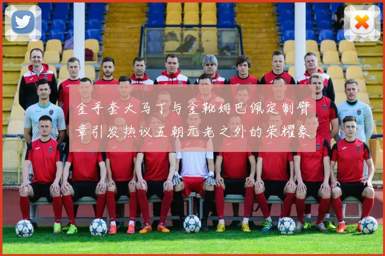 金手套大马丁与金靴姆巴佩定制臂章引发热议五朝元老之外的荣耀象征