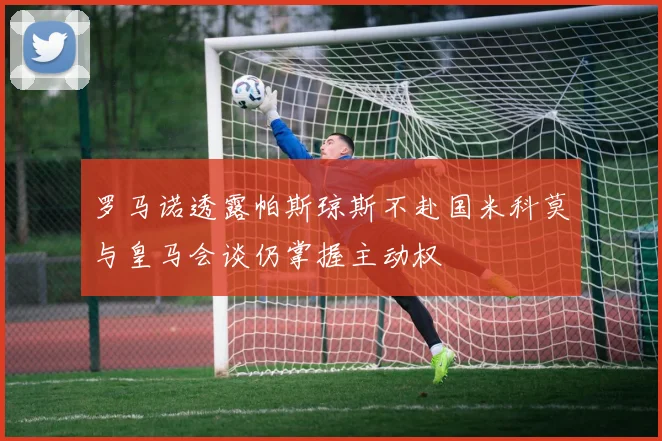 罗马诺透露帕斯琼斯不赴国米科莫与皇马会谈仍掌握主动权