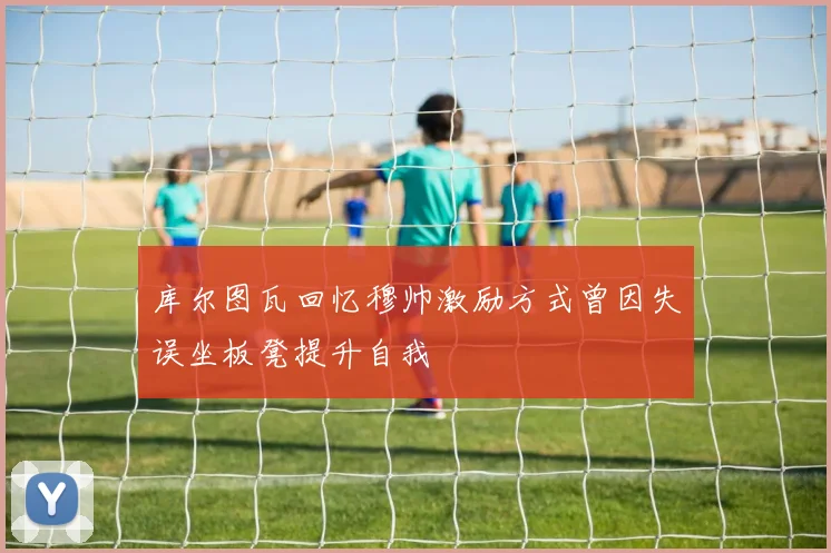库尔图瓦回忆穆帅激励方式曾因失误坐板凳提升自我