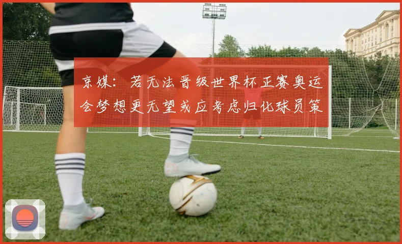京媒：若无法晋级世界杯正赛奥运会梦想更无望或应考虑归化球员策略